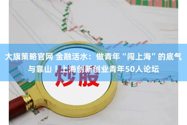 大旗策略官网 金融活水：做青年“闯上海”的底气与靠山丨上海创新创业青年50人论坛
